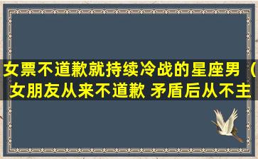 女票不道歉就持续冷战的星座男（女朋友从来不道歉 矛盾后从不主动联系）